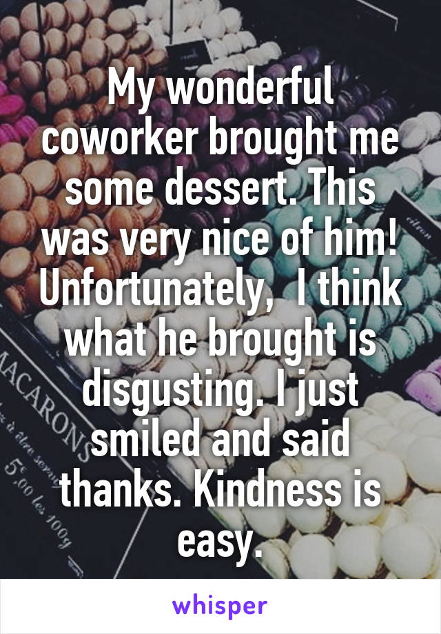 My wonderful coworker brought me some dessert. This was very nice of him! Unfortunately,  I think what he brought is disgusting. I just smiled and said thanks. Kindness is easy.