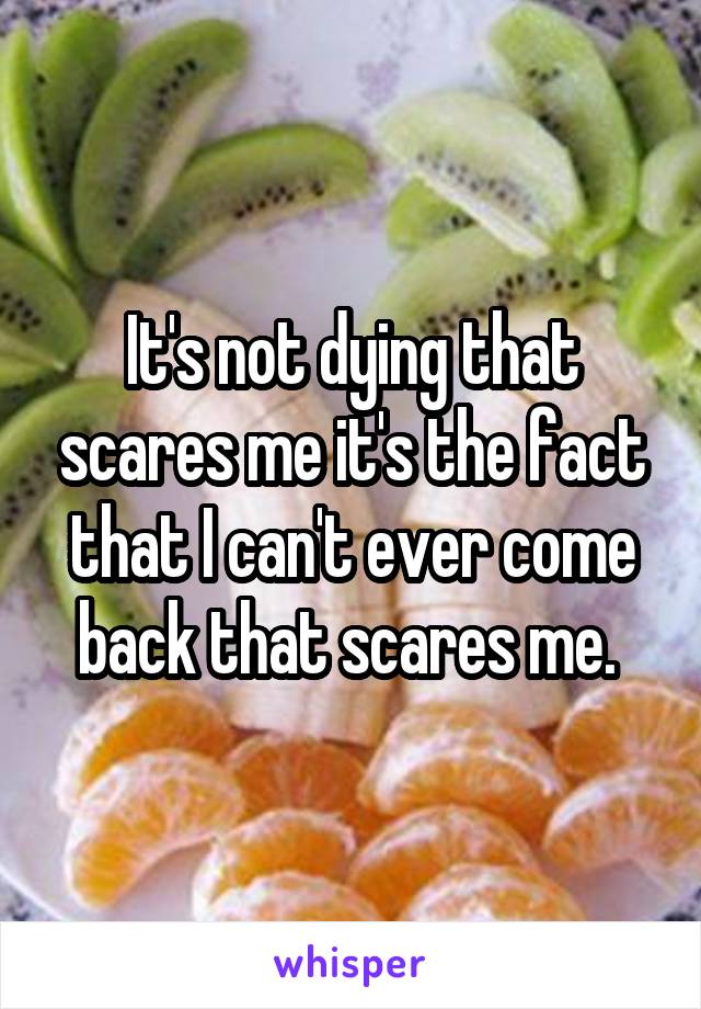 It's not dying that scares me it's the fact that I can't ever come back that scares me. 