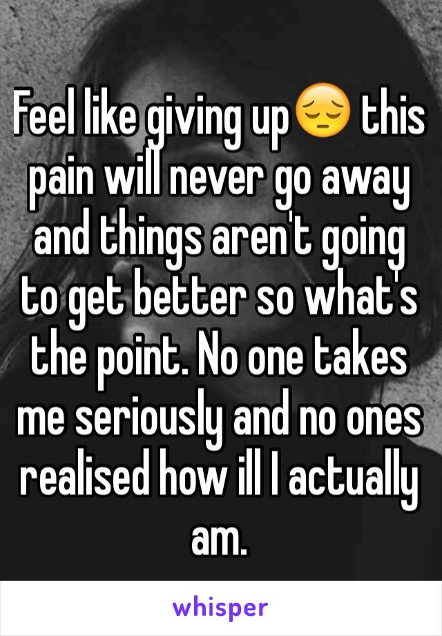 Feel like giving up😔 this pain will never go away and things aren't going to get better so what's the point. No one takes me seriously and no ones realised how ill I actually am.