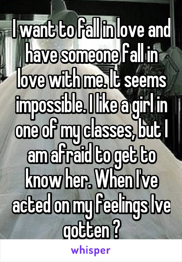 I want to fall in love and have someone fall in love with me. It seems impossible. I like a girl in one of my classes, but I am afraid to get to know her. When I've acted on my feelings Ive gotten 💔