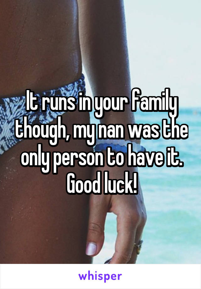 It runs in your family though, my nan was the only person to have it. Good luck!