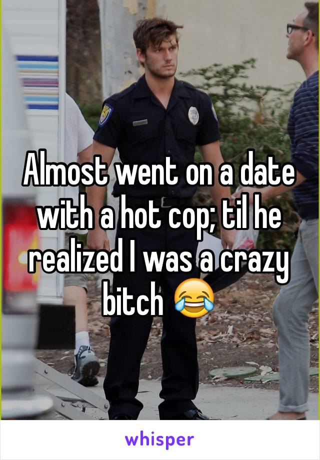 Almost went on a date with a hot cop; til he realized I was a crazy bitch 😂