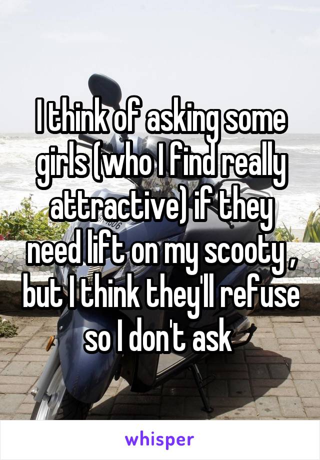 I think of asking some girls (who I find really attractive) if they need lift on my scooty , but I think they'll refuse so I don't ask 