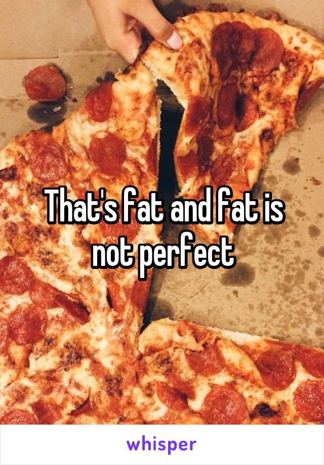 That's fat and fat is not perfect