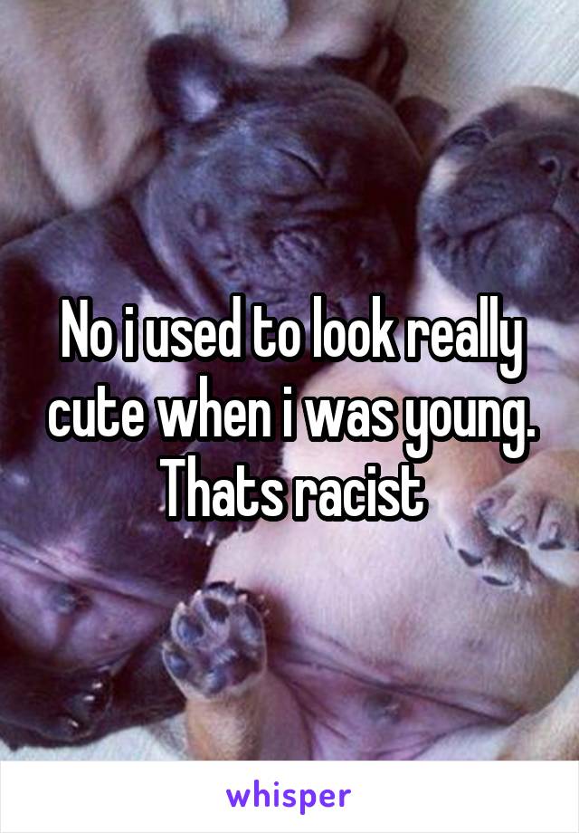 No i used to look really cute when i was young. Thats racist