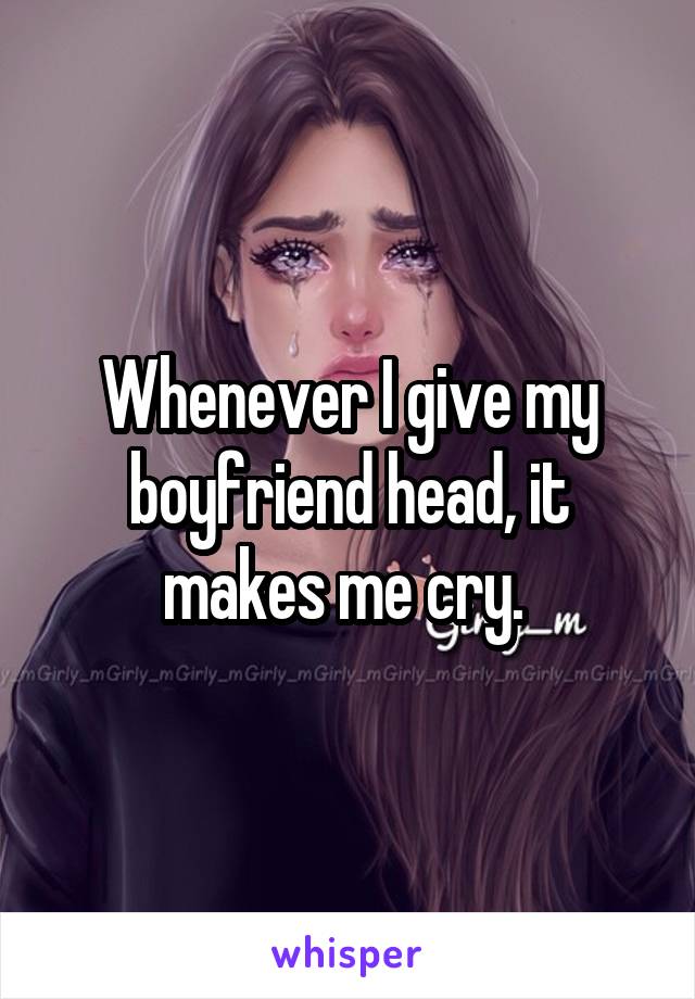 Whenever I give my boyfriend head, it makes me cry. 