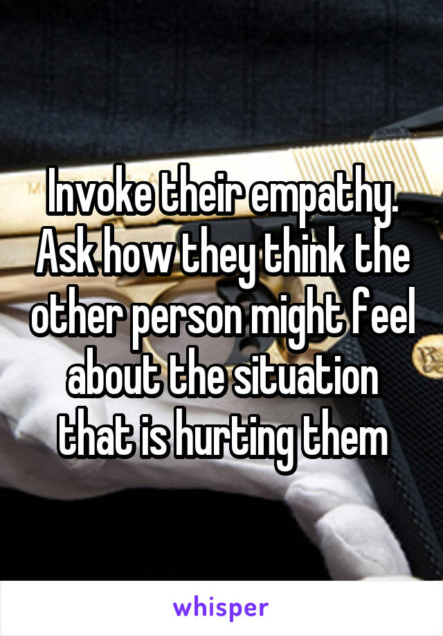 Invoke their empathy. Ask how they think the other person might feel about the situation that is hurting them