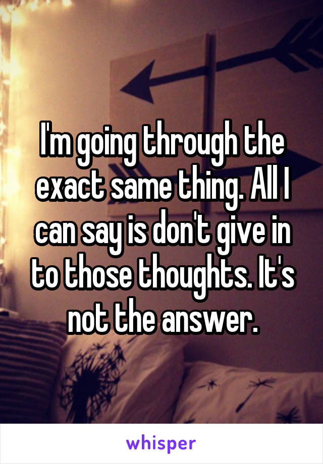 I'm going through the exact same thing. All I can say is don't give in to those thoughts. It's not the answer.