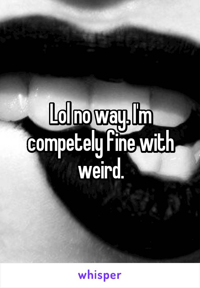 Lol no way. I'm competely fine with weird.