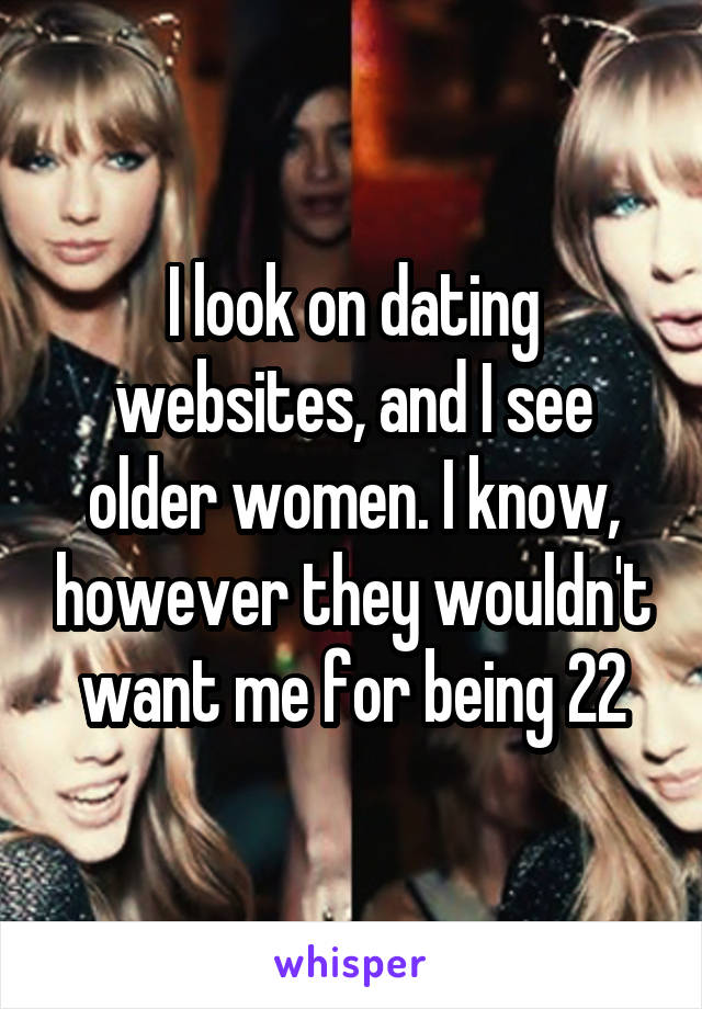 I look on dating websites, and I see older women. I know, however they wouldn't want me for being 22