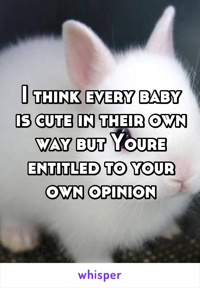 I think every baby is cute in their own way but Youre entitled to your own opinion