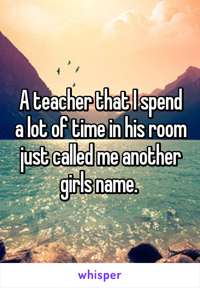 A teacher that I spend a lot of time in his room just called me another girls name. 