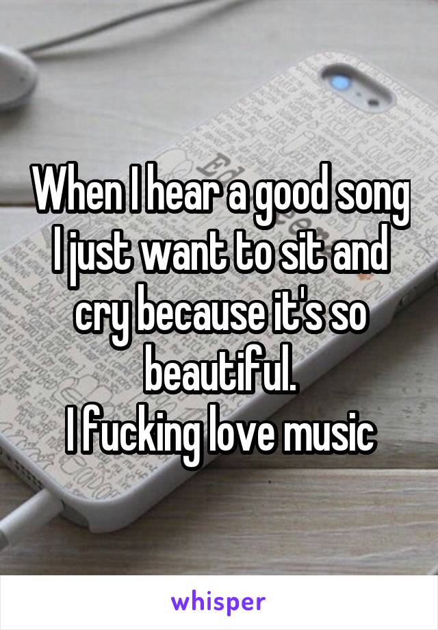 When I hear a good song I just want to sit and cry because it's so beautiful.
I fucking love music