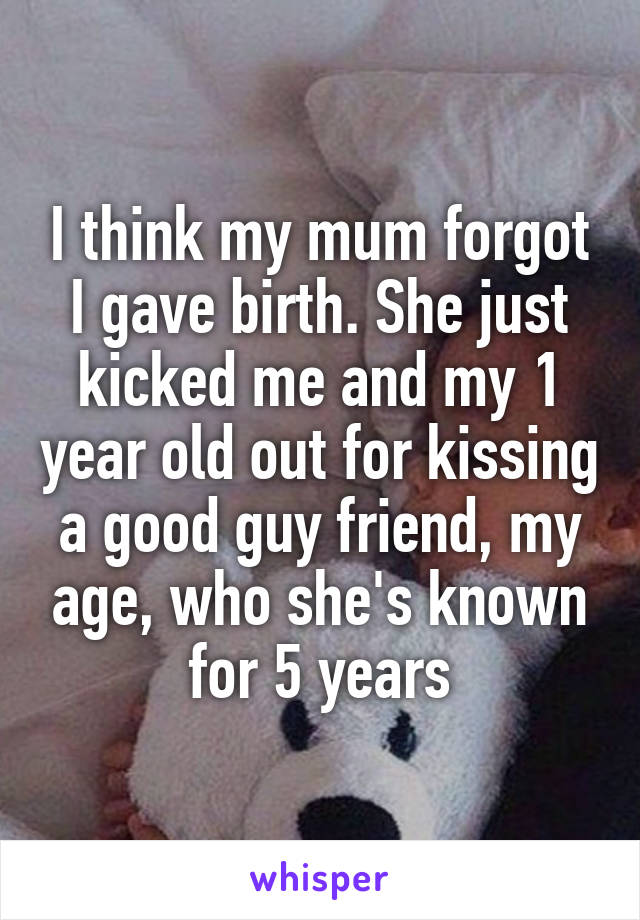 I think my mum forgot I gave birth. She just kicked me and my 1 year old out for kissing a good guy friend, my age, who she's known for 5 years