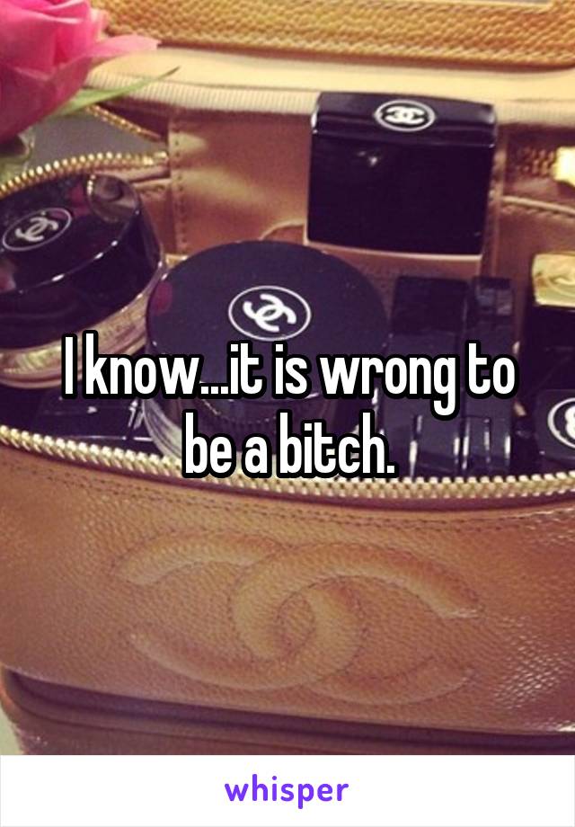 I know...it is wrong to be a bitch.