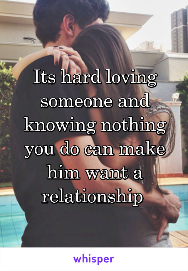 Its hard loving someone and knowing nothing you do can make him want a relationship 