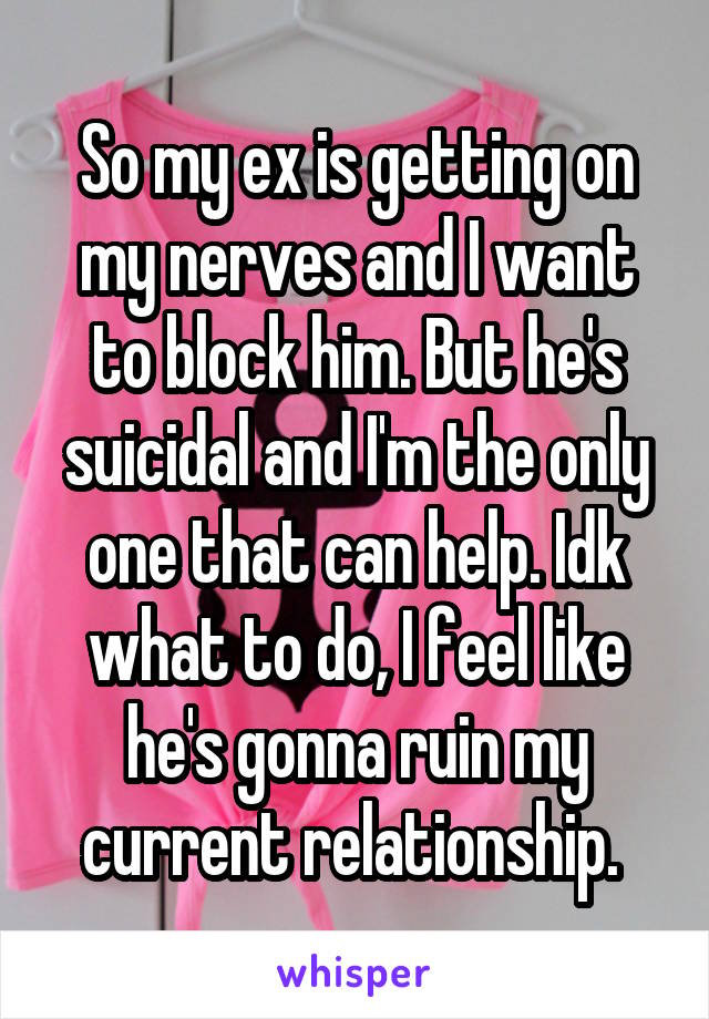 So my ex is getting on my nerves and I want to block him. But he's suicidal and I'm the only one that can help. Idk what to do, I feel like he's gonna ruin my current relationship. 