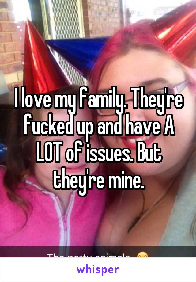 I love my family. They're fucked up and have A LOT of issues. But they're mine.