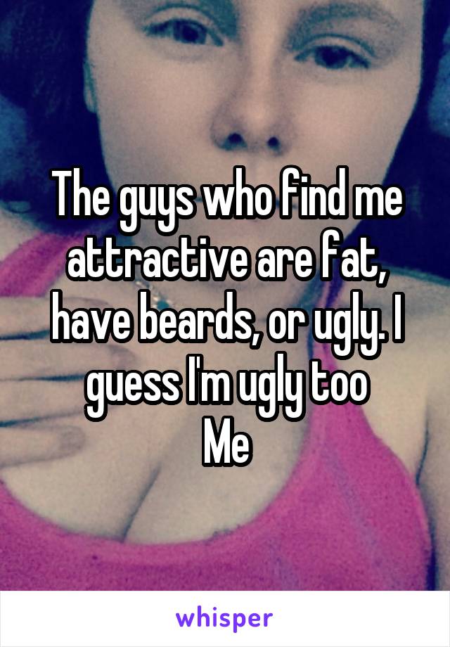 The guys who find me attractive are fat, have beards, or ugly. I guess I'm ugly too
Me