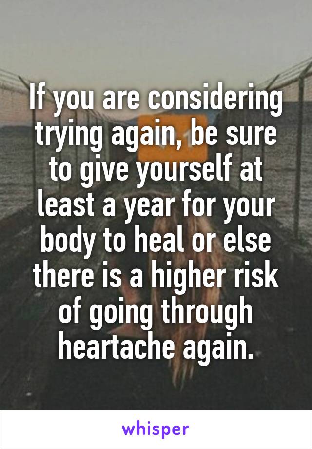 If you are considering trying again, be sure to give yourself at least a year for your body to heal or else there is a higher risk of going through heartache again.