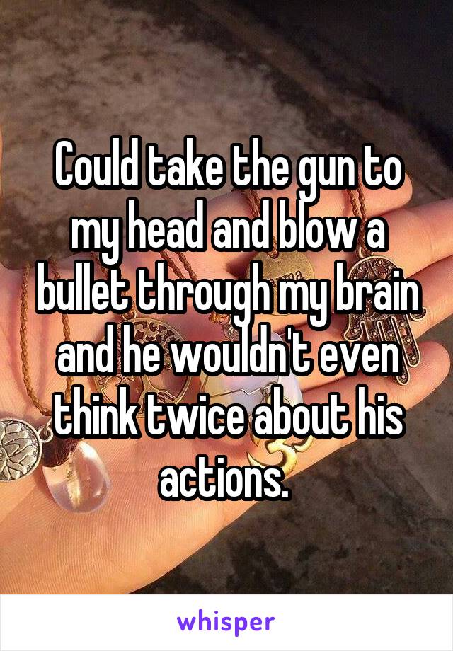 Could take the gun to my head and blow a bullet through my brain and he wouldn't even think twice about his actions. 