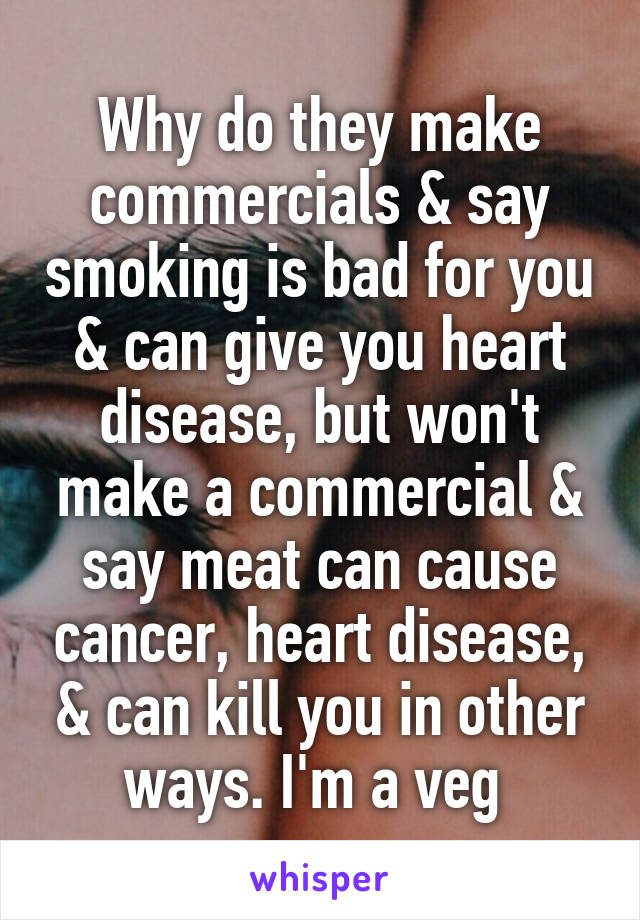 Why do they make commercials & say smoking is bad for you & can give you heart disease, but won't make a commercial & say meat can cause cancer, heart disease, & can kill you in other ways. I'm a veg 