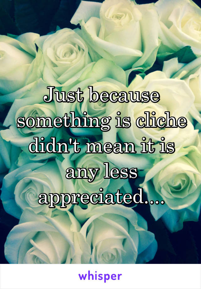 Just because something is cliche didn't mean it is any less appreciated....