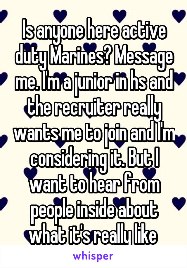 Is anyone here active duty Marines? Message me. I'm a junior in hs and the recruiter really wants me to join and I'm considering it. But I want to hear from people inside about what it's really like 