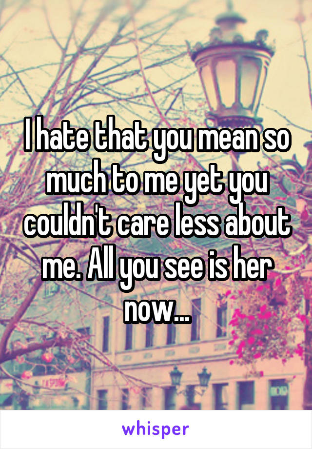 I hate that you mean so much to me yet you couldn't care less about me. All you see is her now...