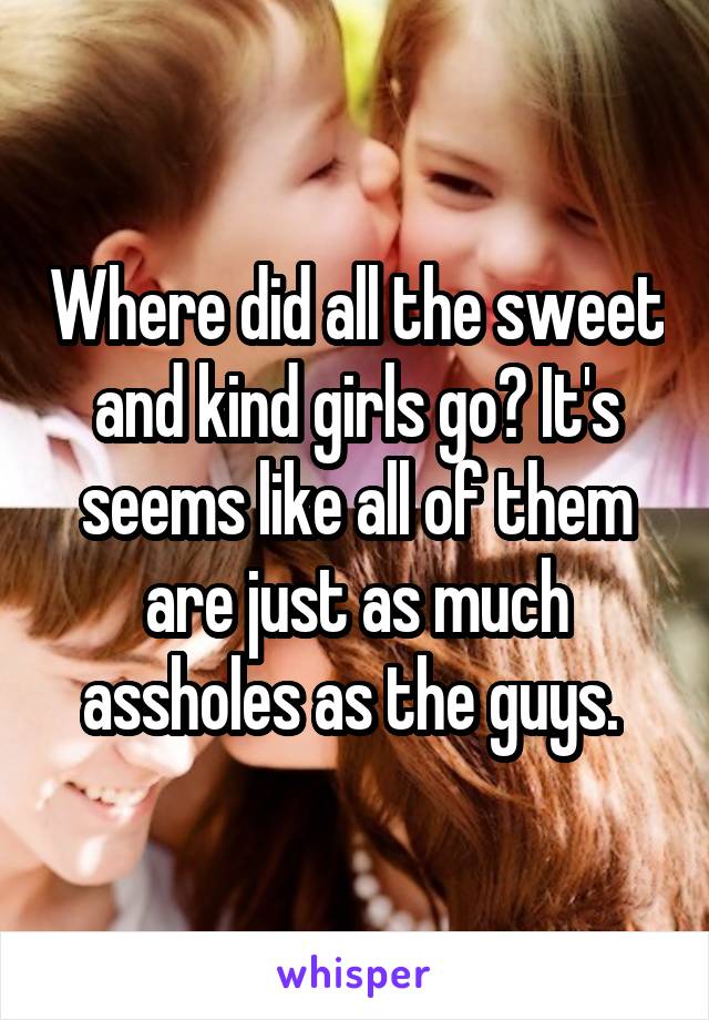 Where did all the sweet and kind girls go? It's seems like all of them are just as much assholes as the guys. 