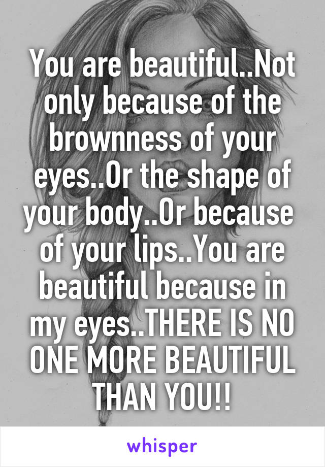 You are beautiful..Not only because of the brownness of your eyes..Or the shape of your body..Or because  of your lips..You are beautiful because in my eyes..THERE IS NO ONE MORE BEAUTIFUL THAN YOU!!