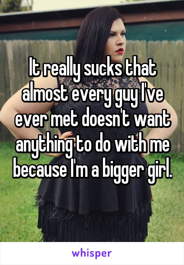 It really sucks that almost every guy I've ever met doesn't want anything to do with me because I'm a bigger girl. 