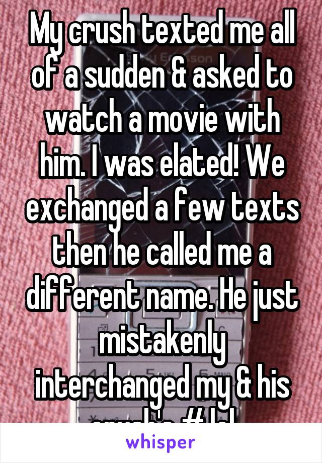 My crush texted me all of a sudden & asked to watch a movie with him. I was elated! We exchanged a few texts then he called me a different name. He just mistakenly interchanged my & his crush's # lol