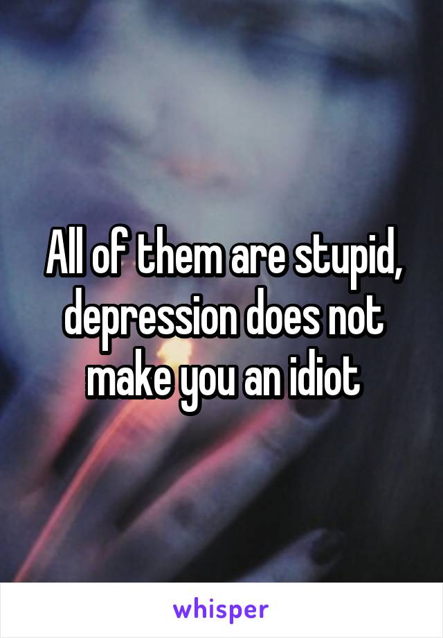 All of them are stupid, depression does not make you an idiot