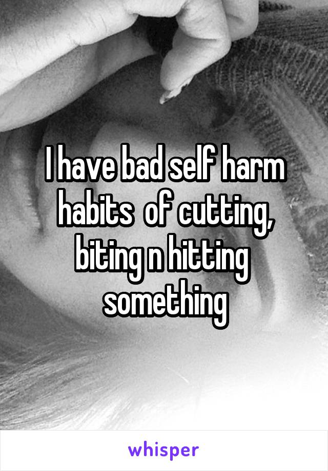 I have bad self harm habits  of cutting, biting n hitting  something