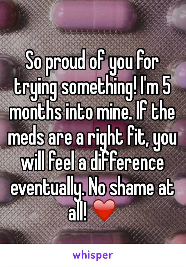 So proud of you for trying something! I'm 5 months into mine. If the meds are a right fit, you will feel a difference eventually. No shame at all! ❤️