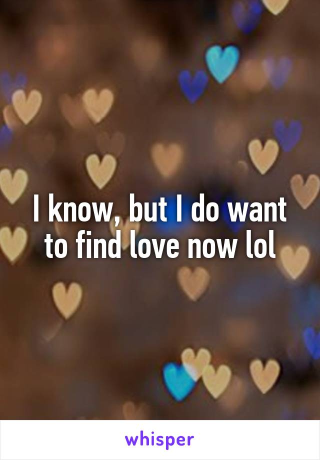 I know, but I do want to find love now lol