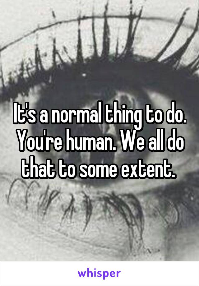 It's a normal thing to do. You're human. We all do that to some extent. 