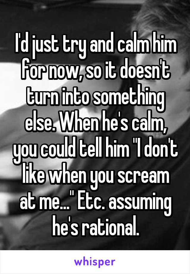 I'd just try and calm him for now, so it doesn't turn into something else. When he's calm, you could tell him "I don't like when you scream at me..." Etc. assuming he's rational.