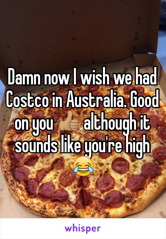 Damn now I wish we had Costco in Australia. Good on you 👍🏽 although it sounds like you're high 😂