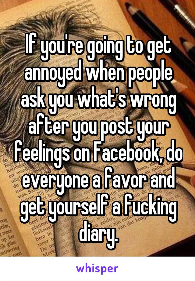 If you're going to get annoyed when people ask you what's wrong after you post your feelings on Facebook, do everyone a favor and get yourself a fucking diary.