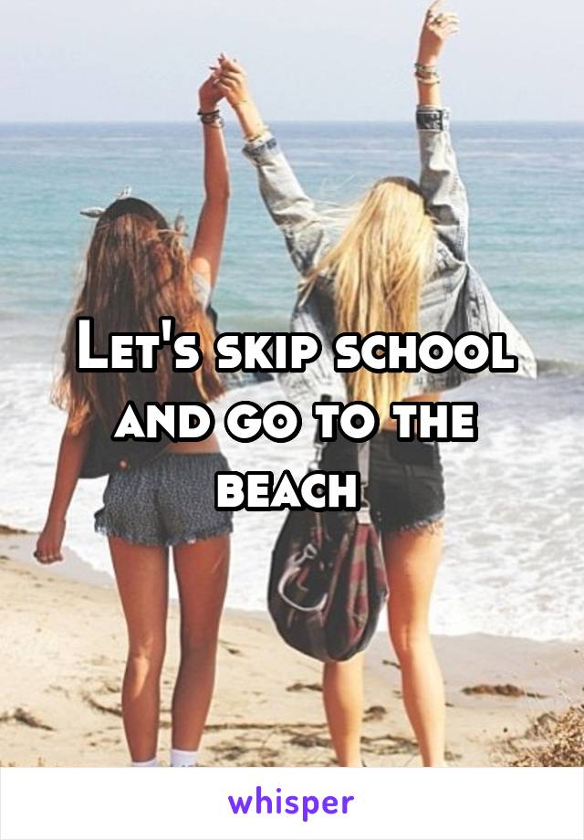 Let's skip school and go to the beach 