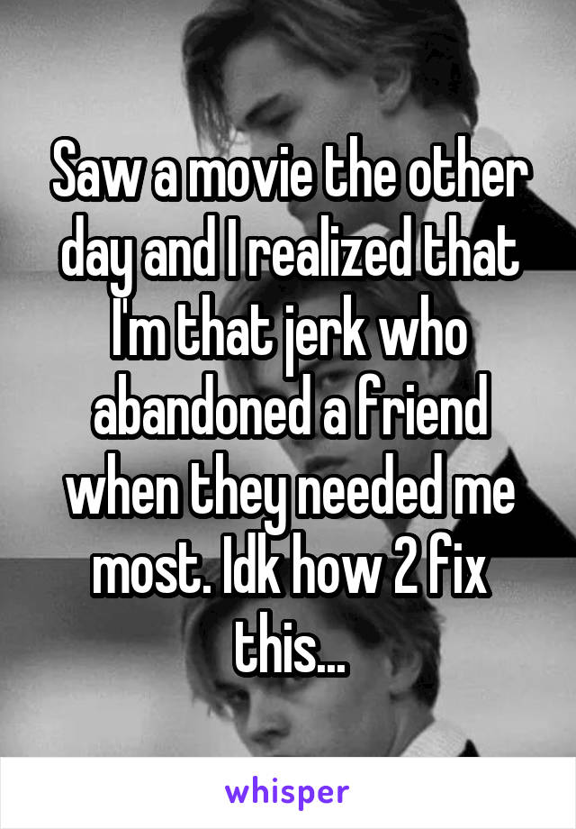 Saw a movie the other day and I realized that I'm that jerk who abandoned a friend when they needed me most. Idk how 2 fix this...