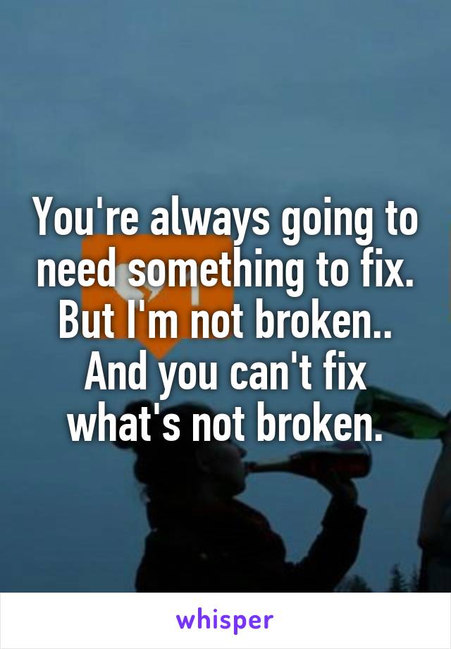 You're always going to need something to fix. But I'm not broken.. And you can't fix what's not broken.