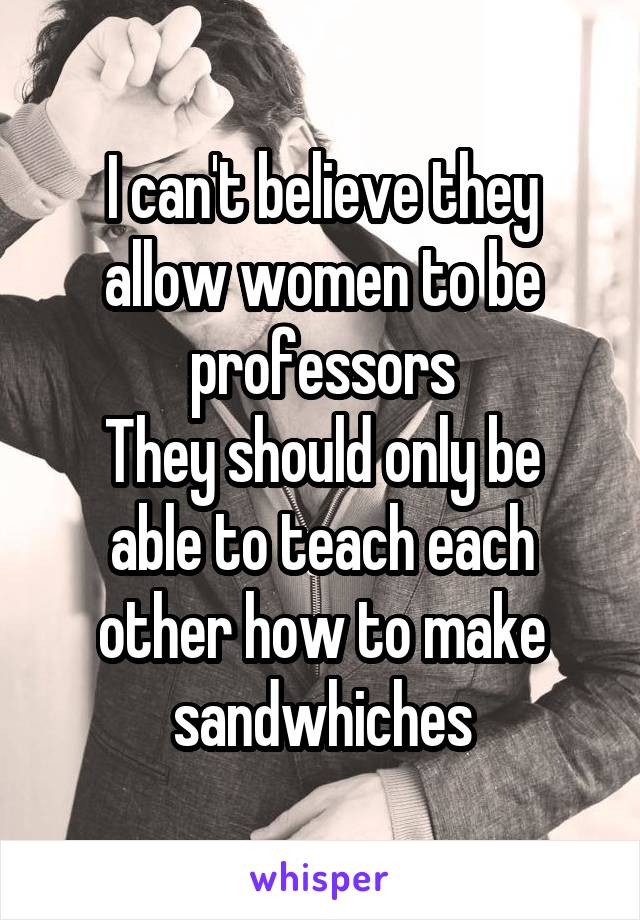 I can't believe they allow women to be professors
They should only be able to teach each other how to make sandwhiches