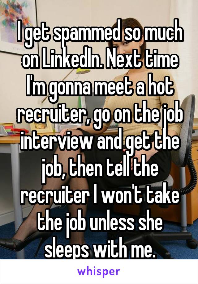 I get spammed so much on LinkedIn. Next time I'm gonna meet a hot recruiter, go on the job interview and get the job, then tell the recruiter I won't take the job unless she sleeps with me.