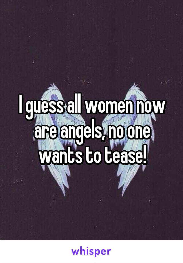 I guess all women now are angels, no one wants to tease!