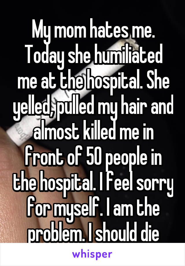 My mom hates me. Today she humiliated me at the hospital. She yelled, pulled my hair and almost killed me in front of 50 people in the hospital. I feel sorry for myself. I am the problem. I should die