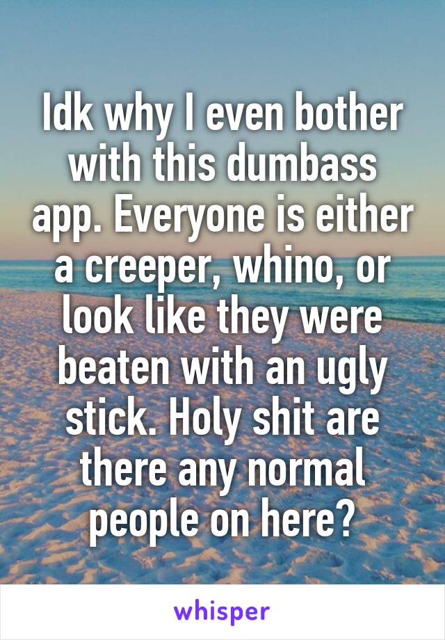 Idk why I even bother with this dumbass app. Everyone is either a creeper, whino, or look like they were beaten with an ugly stick. Holy shit are there any normal people on here?