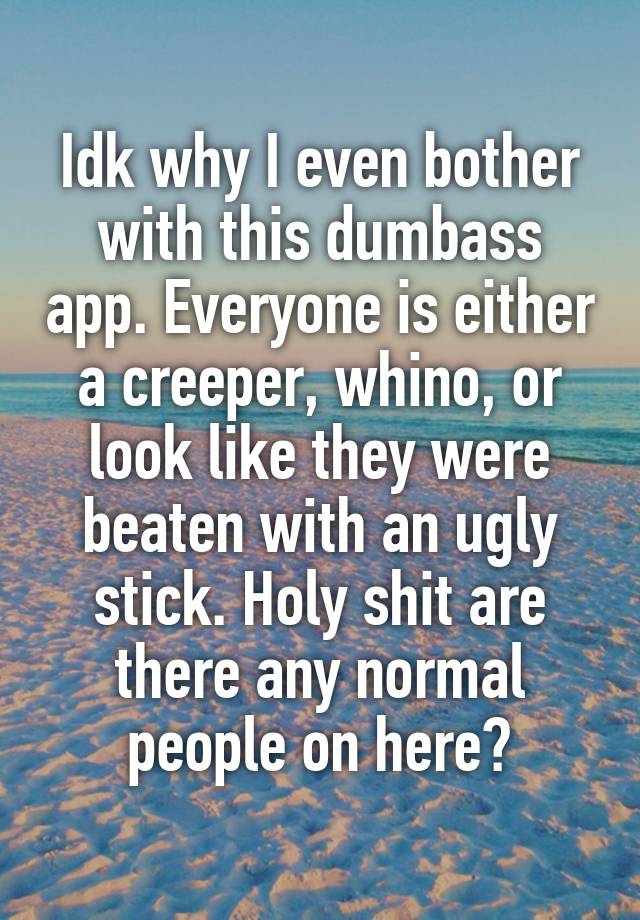 Idk why I even bother with this dumbass app. Everyone is either a creeper, whino, or look like they were beaten with an ugly stick. Holy shit are there any normal people on here?